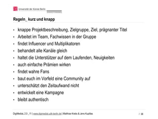 Regeln_ kurz und knapp

•   knappe Projektbeschreibung, Zielgruppe, Ziel, prägnanter Titel
•   Arbeitet im Team, Fachwissen in der Gruppe
•   findet Influencer und Multiplikatoren
•   behandelt alle Kanäle gleich
•   haltet die Unterstützer auf dem Laufenden, Neuigkeiten
•   auch einfache Prämien wirken
•   findet wahre Fans
•   baut euch im Vorfeld eine Community auf
•   unterschätzt den Zeitaufwand nicht
•   entwickelt eine Kampagne
•   bleibt authentisch

DigiMediaL 2.0 _11 | www.digimedial.udk-berlin.de | Matthias Krebs & Jens Kupillas   / 38
 