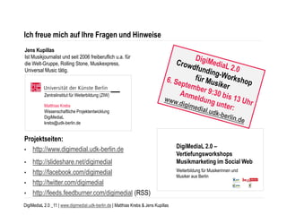 Ich freue mich auf Ihre Fragen und Hinweise
Jens Kupillas
Ist Musikjournalist und seit 2006 freiberuflich u.a. für
die Welt-Gruppe, Rolling Stone, Musikexpress,
Universal Music tätig.



           Zentralinstitut für Weiterbildung (ZIW)

           Matthias Krebs
           Wissenschaftliche Projektentwicklung
           DigiMediaL
           krebs@udk-berlin.de


Projektseiten:
• http://www.digimedial.udk-berlin.de
                                                                                     DigiMediaL 2.0 –
                                                                                     Vertiefungsworkshops
• http://slideshare.net/digimedial                                                   Musikmarketing im Social Web
• http://facebook.com/digimedial                                                     Weiterbildung für Musikerinnen und
                                                                                     Musiker aus Berlin
• http://twitter.com/digimedial
• http://feeds.feedburner.com/digimedial (RSS)

DigiMediaL 2.0 _11 | www.digimedial.udk-berlin.de | Matthias Krebs & Jens Kupillas
 