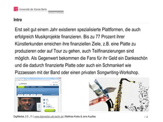 Intro

 Erst seit gut einem Jahr existieren spezialisierte Plattformen, die auch
 erfolgreich Musikprojekte finanzieren. Bis zu 77 Prozent ihrer
 Künstlerkunden erreichen ihre finanziellen Ziele, z.B. eine Platte zu
 produzieren oder auf Tour zu gehen, auch Teilfinanzierungen sind
 möglich. Als Gegenwert bekommen die Fans für ihr Geld ein Dankeschön
 und die dadurch finanzierte Platte oder auch ein Schmankerl wie
 Pizzaessen mit der Band oder einen privaten Songwriting-Workshop.




DigiMediaL 2.0 _11 | www.digimedial.udk-berlin.de | Matthias Krebs & Jens Kupillas   / 2
 