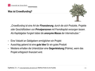 Was ist Crowdfunding?




    „Crowdfunding ist eine Art der Finanzierung, durch die sich Produkte, Projekte
    oder Geschäftsideen von Privatpersonen mit Fremdkapital versorgen lassen.
    Als Kapitalgeber fungiert dabei die anonyme Masse der Internetnutzer.“

•   Eine Vielzahl an Geldgebern ermöglichen ein Projekt
•   Ausschlag gebend ist eine gute Idee für ein gutes Produkt
•   Meistens erhalten die Unterstützer eine Gegenleistung (Prämie), wenn das
    Projekt erfolgreich finanziert wird.




DigiMediaL 2.0 _11 | www.digimedial.udk-berlin.de | Matthias Krebs & Jens Kupillas   / 3
 