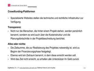 Crowdfunding-Plattformen

•   Spezialisierte Websites stellen die technische und rechtliche Infrastruktur zur
    Verfügung.

Transparenz:
• Nicht nur die Menschen, die hinter einem Projekt stehen, werden persönlich
  benannt, sondern es wird auch über die Kostenstruktur und die
  Planungsfortschritte in der Projektbeschreibung berichtet.

Alles oder nichts:
• Die Zielsumme, die zur Realisierung des Projektes notwendig ist, wird zu
   Beginn der Finanzierungsphase festgelegt.
• Ebenso wird ein Zeitraum benannt, in dem diese erreicht werden soll.
• Wird das Ziel nicht erreicht, so erhalten alle Unterstützer ihr Geld zurück


DigiMediaL 2.0 _11 | www.digimedial.udk-berlin.de | Matthias Krebs & Jens Kupillas    / 4
 