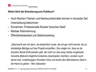 Wohin führt die Orientierung zum Publikum?

• Auch Nischen-Themen und Nachwuchskünstler können in kürzester Zeit
  Unterstützung bekommen
• Einnahmen: Professionelle Musiker brauchen Geld!
• Mediale Wahrnehmung
• Öffentlichkeitsarbeit und Selbstmarketing


    „Überrascht war ich dann, als tatsächlich Leute, die ich gar nicht kannte, bis zu
    dreistellige Beträge auf das Projekt einzahlten. Das zeigte mir, dass es da
    draußen Musik-Enthusiasten gibt, die nicht nur das ewig medial vorgekaute
    Industrie-Material möglichst kostenlos downloaden möchten, sondern auch
    bereit sind, unabhängigen Künstlern links und rechts des Mainstreams Geld in
    die Hand zu geben.“ Alex Sebastian
DigiMediaL 2.0 _11 | www.digimedial.udk-berlin.de | Matthias Krebs & Jens Kupillas   / 6
 