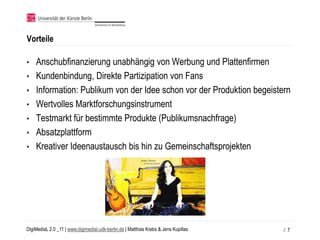 Vorteile

•   Anschubfinanzierung unabhängig von Werbung und Plattenfirmen
•   Kundenbindung, Direkte Partizipation von Fans
•   Information: Publikum von der Idee schon vor der Produktion begeistern
•   Wertvolles Marktforschungsinstrument
•   Testmarkt für bestimmte Produkte (Publikumsnachfrage)
•   Absatzplattform
•   Kreativer Ideenaustausch bis hin zu Gemeinschaftsprojekten




DigiMediaL 2.0 _11 | www.digimedial.udk-berlin.de | Matthias Krebs & Jens Kupillas   / 7
 
