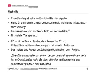 Nachteile

• Crowdfunding ist keine verlässliche Einnahmequelle
• Keine Grundfinanzierung für Lebensunterhalt, technische Infrastruktur
  oder Vorsorge
• Einflussnahme vom Publikum. Ist Kunst verhandelbar?
• Finanzielle Transparenz

• CF ist ein in Deutschland noch unbekanntes Prinzip.
  Unterstützer melden sich nur ungern mit privaten Daten an.
• Das meiste sind Fragen zu Zahlungsmöglichkeiten beim Projekt.

    „Eine Einnahmequelle, um seinen Lebensunterhalt zu verdienen, sehe
    ich in Crowdfunding nicht. Es dient eher der Vorfinanzierung von
    konkreten Projekten.“ Alex Sebastian
DigiMediaL 2.0 _11 | www.digimedial.udk-berlin.de | Matthias Krebs & Jens Kupillas   / 8
 