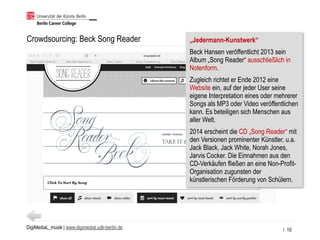 DigiMediaL_musik | www.digimedial.udk-berlin.de
Crowdsourcing: Beck Song Reader
/ 10
„Jedermann-Kunstwerk“
Beck Hansen veröffentlicht 2013 sein
Album „Song Reader“ ausschließlich in
Notenform.
Zugleich richtet er Ende 2012 eine
Website ein, auf der jeder User seine
eigene Interpretation eines oder mehrerer
Songs als MP3 oder Video veröffentlichen
kann. Es beteiligen sich Menschen aus
aller Welt.
2014 erscheint die CD „Song Reader“ mit
den Versionen prominenter Künstler, u.a.
Jack Black, Jack White, Norah Jones,
Jarvis Cocker. Die Einnahmen aus den
CD-Verkäufen fließen an eine Non-Profit-
Organisation zugunsten der
künstlerischen Förderung von Schülern.
 