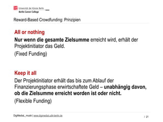 DigiMediaL_musik | www.digimedial.udk-berlin.de
Reward-Based Crowdfunding: Prinzipien
/ 21
All or nothing
Nur wenn die gesamte Zielsumme erreicht wird, erhält der
Projektinitiator das Geld.
(Fixed Funding)
Keep it all
Der Projektinitiator erhält das bis zum Ablauf der
Finanzierungsphase erwirtschaftete Geld – unabhängig davon,
ob die Zielsumme erreicht worden ist oder nicht.
(Flexible Funding)
 