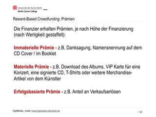 DigiMediaL_musik | www.digimedial.udk-berlin.de
Reward-Based Crowdfunding: Prämien
/ 22
Die Finanzier erhalten Prämien, je nach Höhe der Finanzierung
(nach Wertigkeit gestaffelt): 
Immaterielle Prämie - z.B. Danksagung, Namensnennung auf dem
CD Cover / im Booklet 
Materielle Prämie - z.B. Download des Albums, VIP Karte für eine
Konzert, eine signierte CD, T-Shirts oder weitere Merchandise-
Artikel von dem Künstler 
Erfolgsbasierte Prämie - z.B. Anteil an Verkaufserlösen
 