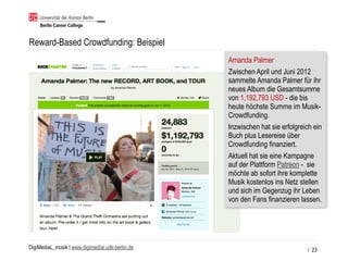 DigiMediaL_musik | www.digimedial.udk-berlin.de
Reward-Based Crowdfunding: Beispiel
/ 23
Amanda Palmer
Zwischen April und Juni 2012
sammelte Amanda Palmer für ihr
neues Album die Gesamtsumme
von 1,192,793 USD - die bis
heute höchste Summe im Musik-
Crowdfunding.
Inzwischen hat sie erfolgreich ein
Buch plus Lesereise über
Crowdfunding finanziert.
Aktuell hat sie eine Kampagne
auf der Plattform Patreon - sie
möchte ab sofort ihre komplette
Musik kostenlos ins Netz stellen
und sich im Gegenzug ihr Leben
von den Fans finanzieren lassen.
 