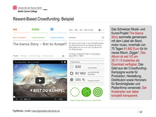 DigiMediaL_musik | www.digimedial.udk-berlin.de
Reward-Based Crowdfunding: Beispiel
/ 24
Das Schweizer Musik- und
Kunst-Projekt The bianca
Story sammelte gemeinsam
mit dem Label der Band,
motor music, innerhalb von
75 Tagen 91.662 Euro für ihr
neues Album „Digger“. Das
Album ist seit VÖ am
29.11.13 kostenlos als
Download verfügbar. Das
Geld aus der Crowdfunding-
Kampagne wurde für
Produktion, Herstellung,
Distribution sowie Honorare
für Bandmitglieder und
Plattenfirma verwendet. Der
Kostenplan war dabei
komplett transparent.
 