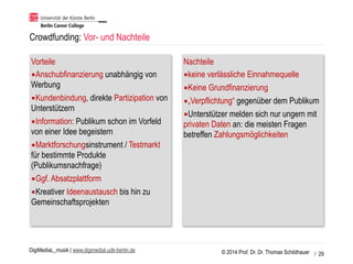 © 2014 Prof. Dr. Dr. Thomas SchildhauerDigiMediaL_musik | www.digimedial.udk-berlin.de
Crowdfunding: Vor- und Nachteile
Vorteile
▪Anschubfinanzierung unabhängig von
Werbung
▪Kundenbindung, direkte Partizipation von
Unterstützern
▪Information: Publikum schon im Vorfeld
von einer Idee begeistern
▪Marktforschungsinstrument / Testmarkt
für bestimmte Produkte
(Publikumsnachfrage)
▪Ggf. Absatzplattform
▪Kreativer Ideenaustausch bis hin zu
Gemeinschaftsprojekten
Nachteile
▪keine verlässliche Einnahmequelle
▪Keine Grundfinanzierung
▪„Verpflichtung“ gegenüber dem Publikum
▪Unterstützer melden sich nur ungern mit
privaten Daten an: die meisten Fragen
betreffen Zahlungsmöglichkeiten
/ 29
 