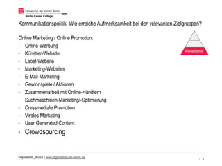 DigiMediaL_musik | www.digimedial.udk-berlin.de / 3
Kommunikationspolitik: Wie erreiche Aufmerksamkeit bei den relevanten Zielgruppen?
Online Marketing / Online Promotion:
- Online-Werbung
- Künstler-Website
- Label-Website
- Marketing-Websites
- E-Mail-Marketing
- Gewinnspiele / Aktionen
- Zusammenarbeit mit Online-Händlern
- Suchmaschinen-Marketing/-Optimierung
- Crossmediale Promotion
- Virales Marketing
- User Generated Content
- Crowdsourcing
Marketingmix
 