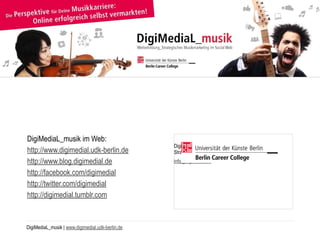 DigiMediaL_musik | www.digimedial.udk-berlin.de
DigiMediaL_musik im Web:
http://www.digimedial.udk-berlin.de
http://www.blog.digimedial.de
http://facebook.com/digimedial
http://twitter.com/digimedial
http://digimedial.tumblr.com
DigiMediaL_musik 
Strategisches Musikmarketing im Social Web
info@digimedial.de
 