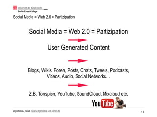 DigiMediaL_musik | www.digimedial.udk-berlin.de
Social Media = Web 2.0 = Partizipation
/ 4
Social Media = Web 2.0 = Partizipation
User Generated Content
Blogs, Wikis, Foren, Posts, Chats, Tweets, Podcasts,
Videos, Audio, Social Networks…
Z.B. Tonspion, YouTube, SoundCloud, Mixcloud etc.
 