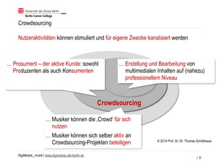 DigiMediaL_musik | www.digimedial.udk-berlin.de
Crowdsourcing
Nutzeraktivitäten können stimuliert und für eigene Zwecke kanalisiert werden
… Prosument – der aktive Kunde: sowohl
Produzenten als auch Konsumenten
… Erstellung und Bearbeitung von
multimedialen Inhalten auf (nahezu)
professionellem Niveau
… Musiker können die ‚Crowd‘ für sich
nutzen
… Musiker können sich selber aktiv an
Crowdsourcing-Projekten beteiligen
/ 6
© 2014 Prof. Dr. Dr. Thomas Schildhauer
 