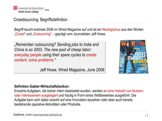 DigiMediaL_musik | www.digimedial.udk-berlin.de
Crowdsourcing: Begriffsdefinition
/ 7
„Remember outsourcing? Sending jobs to India and
China is so 2003. The new pool of cheap labor:
everyday people using their spare cycles to create
content, solve problems.“
Jeff Howe, Wired Magazine, June 2006
Begriff taucht erstmals 2006 im Wired Magazine auf und ist ein Neologismus aus den Worten
„Crowd“ und „Outsourcing“ - geprägt vom Journalisten Jeff Howe.
Definition Gabler-Wirtschaftslexikon:
Einzelne Aufgaben, die bisher intern bearbeitet wurden, werden an eine Vielzahl von Nutzern
oder Interessenten ausgelagert und häufig in Form eines Wettbewerbes ausgeführt. Die
Aufgabe kann sich dabei sowohl auf eine Innovation beziehen oder aber auch bereits
bestehende operative Aktivitäten oder Produkte.
 