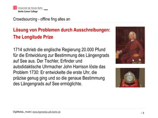 DigiMediaL_musik | www.digimedial.udk-berlin.de
Crowdsourcing - offline fing alles an
/ 8
Lösung von Problemen durch Ausschreibungen:
The Longitude Prize
1714 schrieb die englische Regierung 20.000 Pfund
für die Entwicklung zur Bestimmung des Längengrads
auf See aus. Der Tischler, Erfinder und
autodidaktische Uhrmacher John Harrison löste das
Problem 1730: Er entwickelte die erste Uhr, die
präzise genug ging und so die genaue Bestimmung
des Längengrads auf See ermöglichte.
 