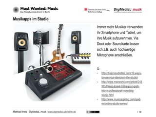 Matthias Krebs | DigiMediaL_musik | www.digimedial.udk-berlin.de
Musikapps im Studio
Immer mehr Musiker verwenden
ihr Smartphone und Tablet, um
ihre Musik aufzunehmen. Via
Dock oder Soundkarte lassen
sich z.B. auch hochwertige
Mikrophone anschließen.
Q:
• http://theproaudiofiles.com/12-ways-
to-use-your-idevice-in-the-studio/
• http://www.macworld.com/article/245
9651/keep-it-reel-make-your-ipad-
into-a-professional-recording-
studio.html
• http://www.musicappblog.com/ipad-
recording-studio-series/
/ 18
 