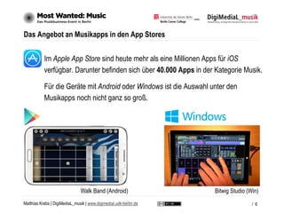 Matthias Krebs | DigiMediaL_musik | www.digimedial.udk-berlin.de
Das Angebot an Musikapps in den App Stores
Im Apple App Store sind heute mehr als eine Millionen Apps für iOS
verfügbar. Darunter befinden sich über 40.000 Apps in der Kategorie Musik.
Für die Geräte mit Android oder Windows ist die Auswahl unter den
Musikapps noch nicht ganz so groß.
/ 6
Walk Band (Android) Bitwig Studio (Win)
 