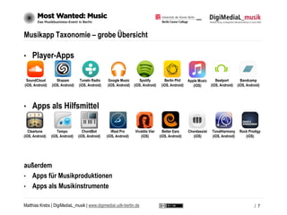 Matthias Krebs | DigiMediaL_musik | www.digimedial.udk-berlin.de
Musikapp Taxonomie – grobe Übersicht
• Player-Apps
• Apps als Hilfsmittel
außerdem
• Apps für Musikproduktionen
• Apps als Musikinstrumente
/ 7
Cleartune
(iOS, Android)
Tempo
(iOS, Android)
ChordBot
(iOS, Android)
iReal Pro
(iOS, Android)
Vivaldis Vier
(iOS)
Better Ears
(iOS, Android)
Chordassist
(iOS)
TonalHarmony
(iOS, Android)
Rock Prodigy
(iOS)
SoundCloud
(iOS, Android)
Shazam
(iOS, Android)
TuneIn Radio
(iOS, Android)
Google Music
(iOS, Android)
Spotify
(iOS, Android)
Berlin Phil
(iOS, Android)
Apple Music
(iOS)
Beatport
(iOS, Android)
Bandcamp
(iOS, Android)
 
