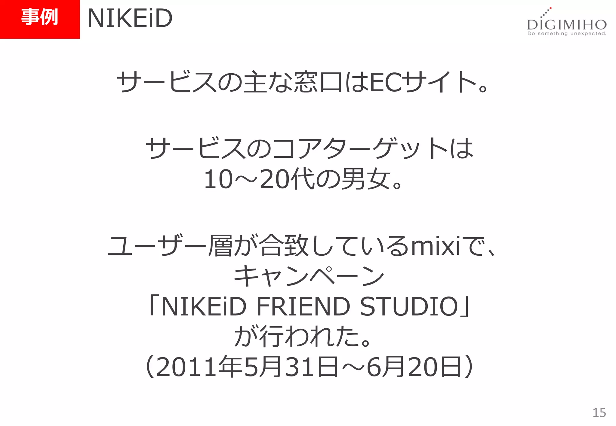 事例   NIKEiD

       サービスの主な窓口はECサイト。

         サービスのコアターゲットは
           10～20代の男女。

      ユーザー層が合致しているmixiで、
             キャンペーン
       「NIKEiD FRIEND STUDIO」
             が行われた。
       （2011年5月31日～6月20日）
                                15
 