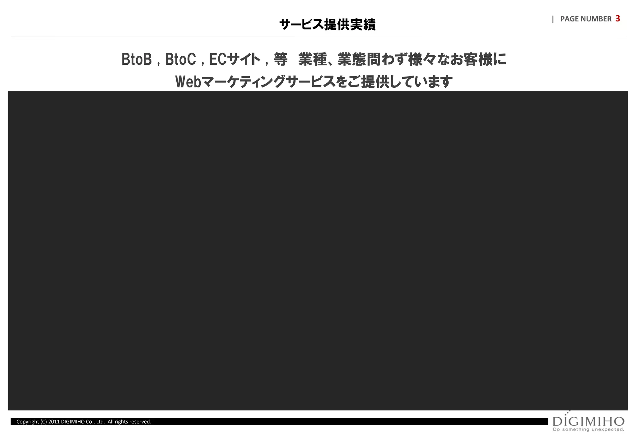 | PAGE NUMBER 3
                                                                     サービス提供実績

                                             BtoB , BtoC , ECサイト , 等 業種、業態問わず様々なお客様に
                                                             Webマーケティングサービスをご提供しています




Copyright (C) 2011 DIGIMIHO Co., Ltd. All rights reserved.
 