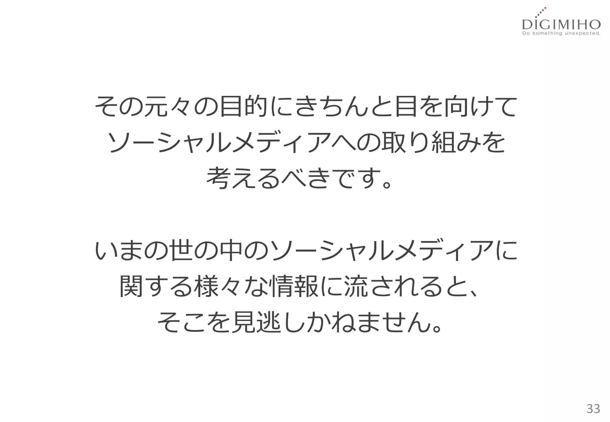 その元々の目的にきちんと目を向けて
 ソーシャルメディアへの取り組みを
     考えるべきです。

いまの世の中のソーシャルメディアに
 関する様々な情報に流されると、
   そこを見逃しかねません。


                    33
 