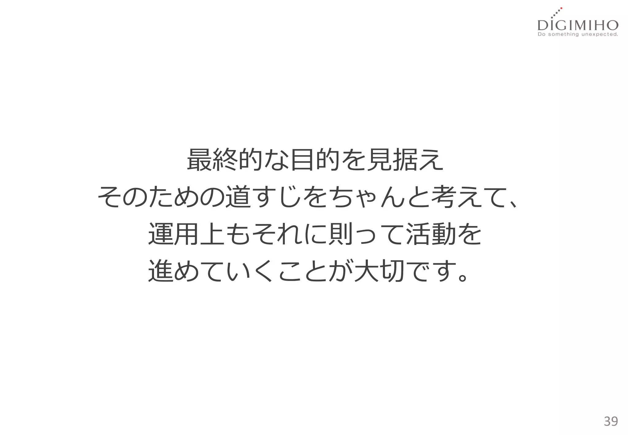 最終的な目的を見据え
そのための道すじをちゃんと考えて、
  運用上もそれに則って活動を
  進めていくことが大切です。




                    39
 