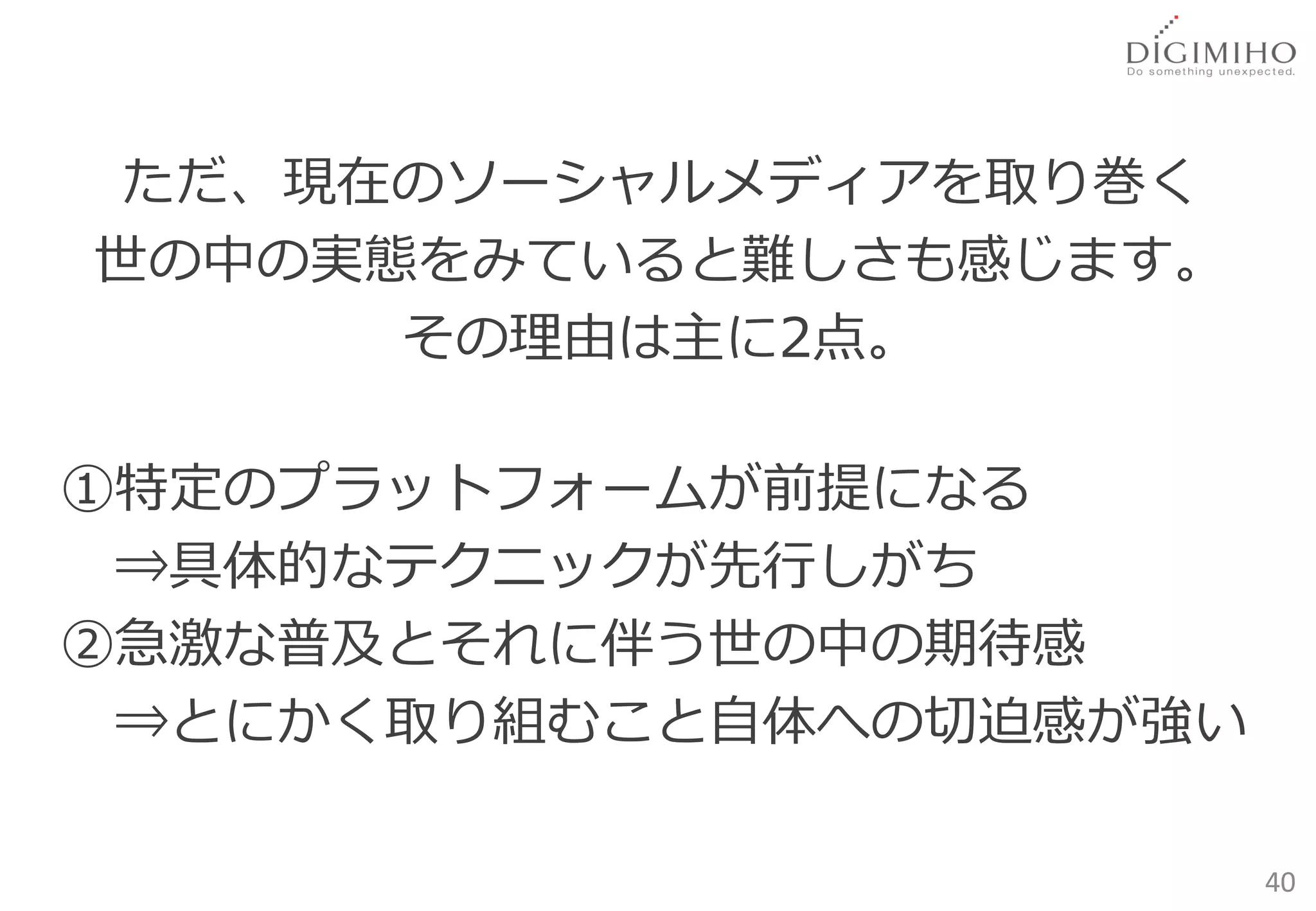 ただ、現在のソーシャルメディアを取り巻く
世の中の実態をみていると難しさも感じます。
      その理由は主に2点。

①特定のプラットフォームが前提になる
 ⇒具体的なテクニックが先行しがち
②急激な普及とそれに伴う世の中の期待感
 ⇒とにかく取り組むこと自体への切迫感が強い

                         40
 