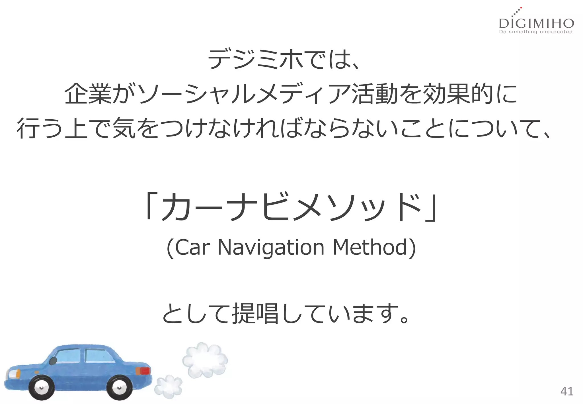 デジミホでは、
  企業がソーシャルメディア活動を効果的に
行う上で気をつけなければならないことについて、


    「カーナビメソッド」
      (Car Navigation Method)


      として提唱しています。


                                41
 