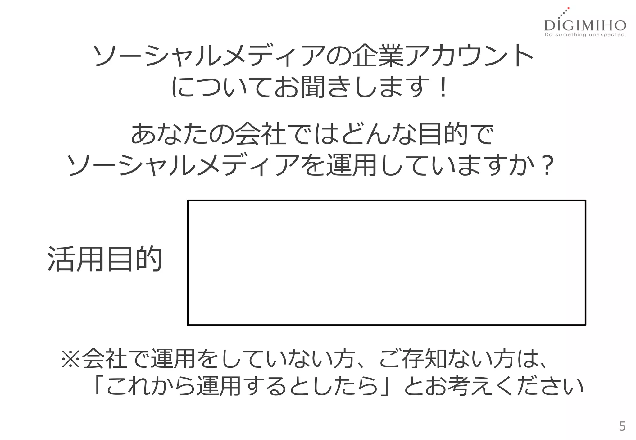 ソーシャルメディアの企業アカウント
    についてお聞きします！
   あなたの会社ではどんな目的で
ソーシャルメディアを運用していますか？


活用目的


※会社で運用をしていない方、ご存知ない方は、
 「これから運用するとしたら」とお考えください
                          5
 
