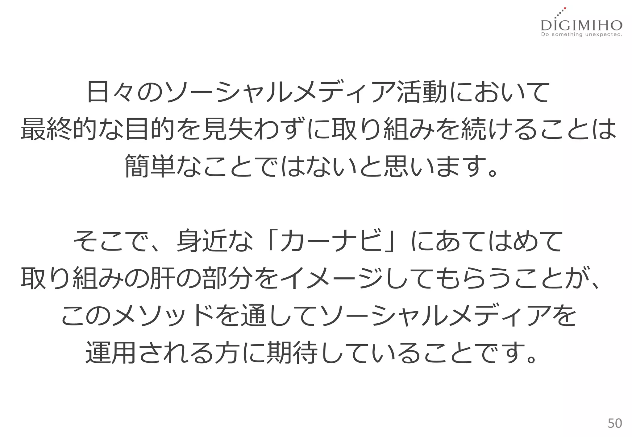 日々のソーシャルメディア活動において
最終的な目的を見失わずに取り組みを続けることは
     簡単なことではないと思います。

   そこで、身近な「カーナビ」にあてはめて
取り組みの肝の部分をイメージしてもらうことが、
  このメソッドを通してソーシャルメディアを
   運用される方に期待していることです。

                      50
 