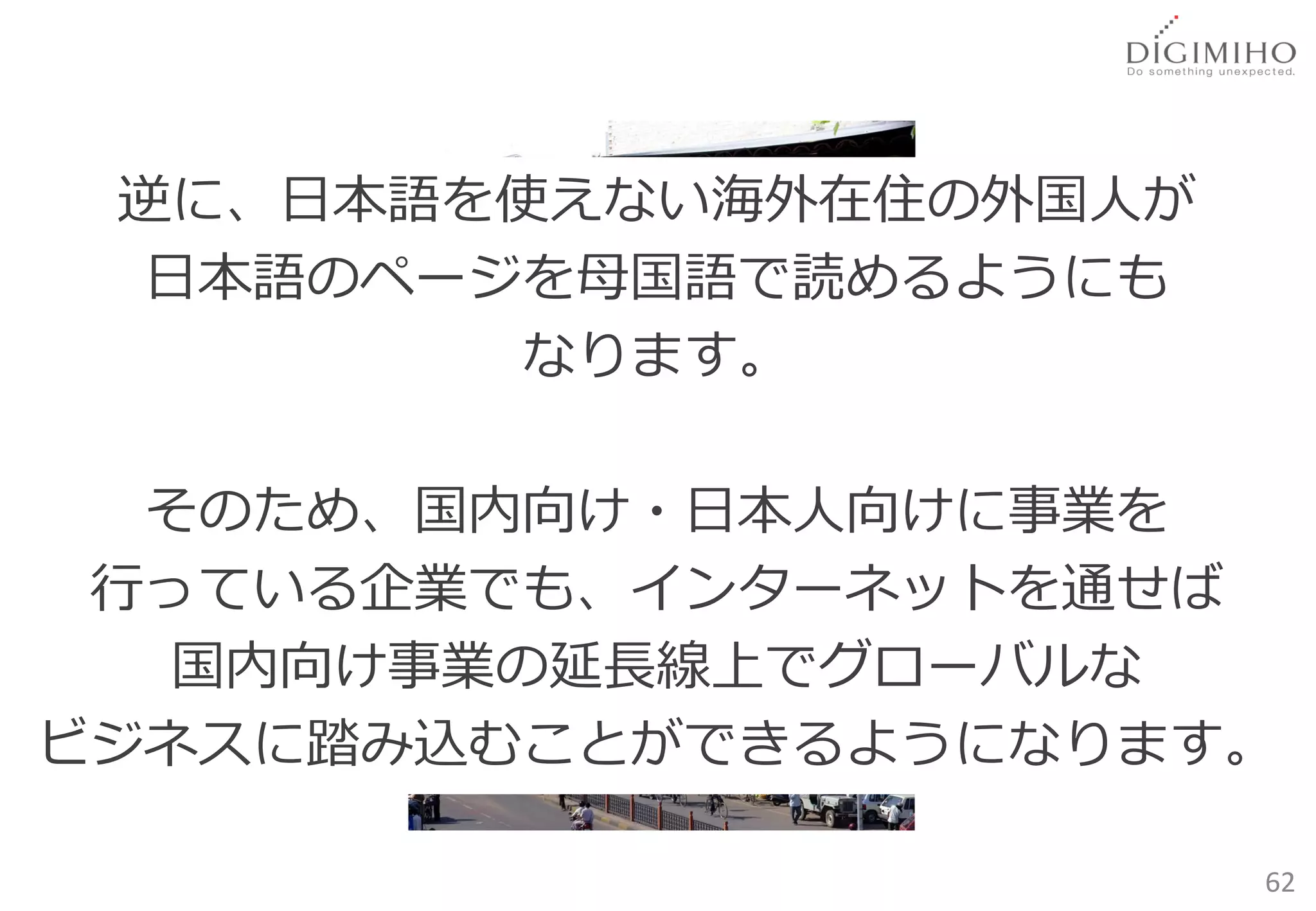 逆に、日本語を使えない海外在住の外国人が
  日本語のページを母国語で読めるようにも
         なります。

  そのため、国内向け・日本人向けに事業を
 行っている企業でも、インターネットを通せば
   国内向け事業の延長線上でグローバルな
ビジネスに踏み込むことができるようになります。

                        62
 