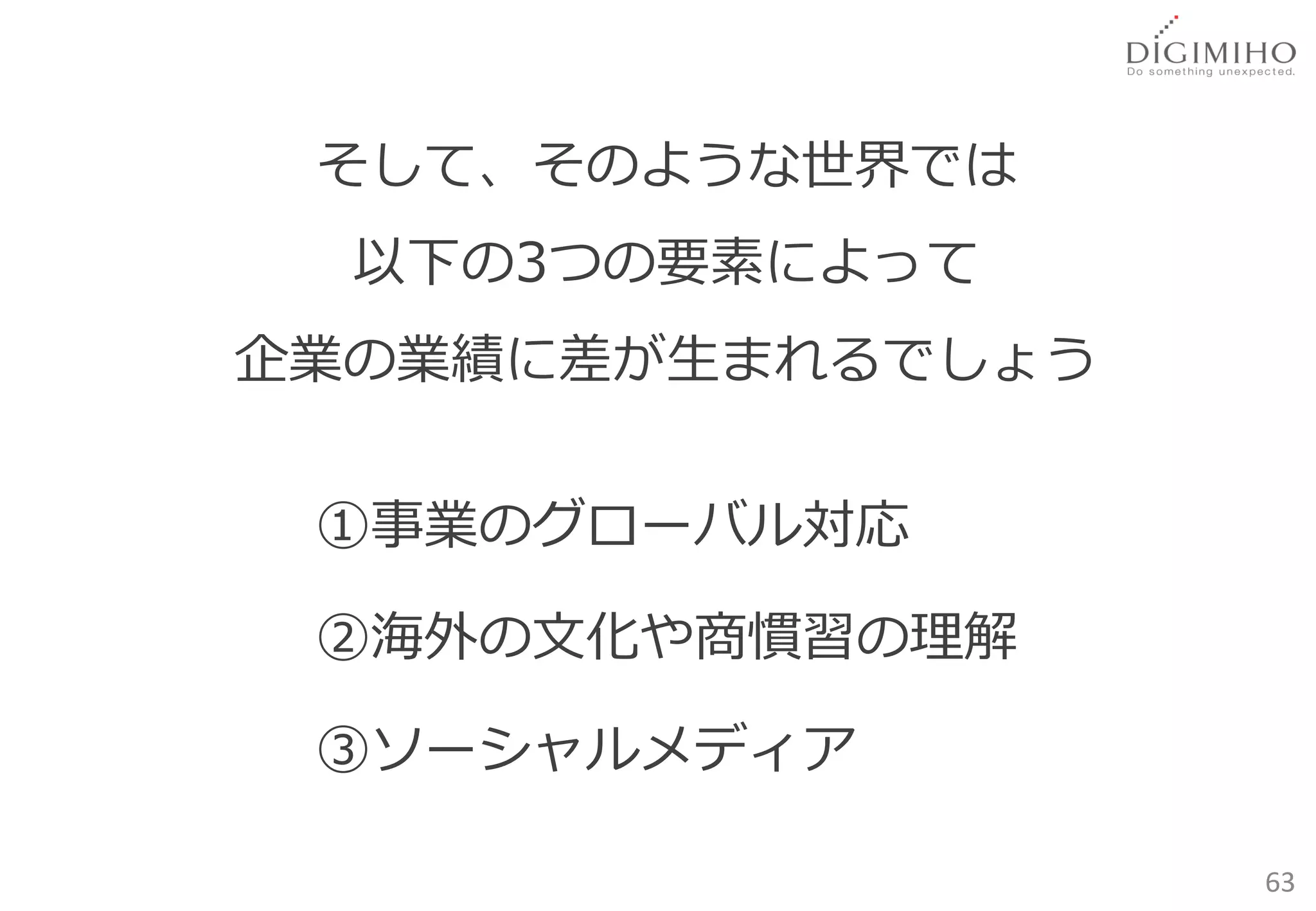 そして、そのような世界では
  以下の3つの要素によって
企業の業績に差が生まれるでしょう


 ①事業のグローバル対応

 ②海外の文化や商慣習の理解

 ③ソーシャルメディア

                   63
 