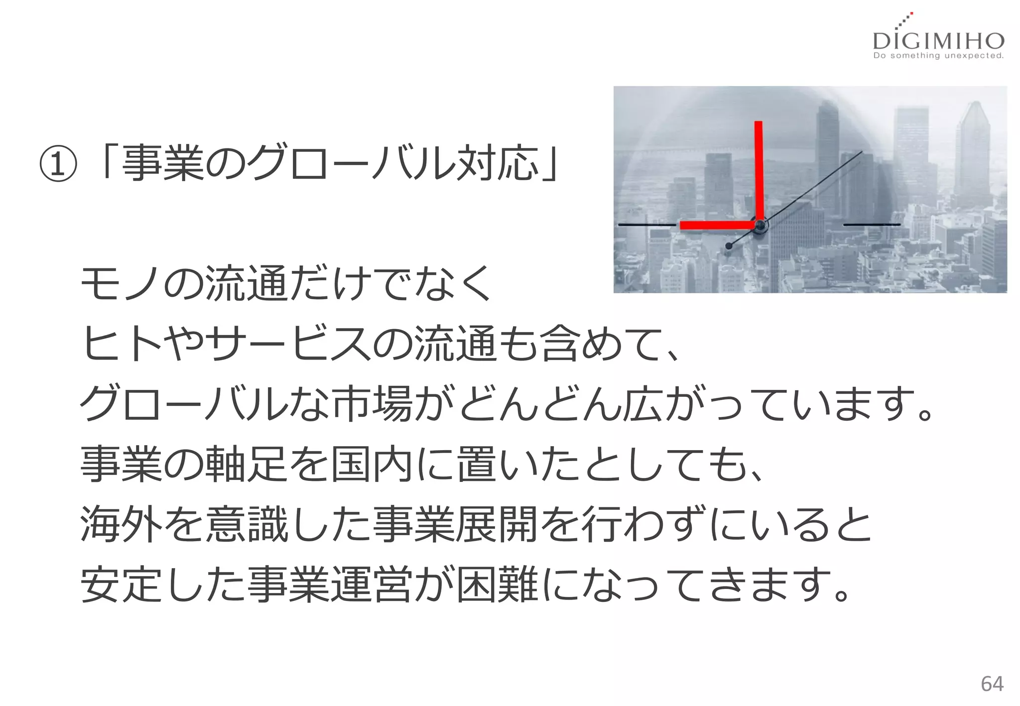 ①「事業のグローバル対応」

モノの流通だけでなく
ヒトやサービスの流通も含めて、
グローバルな市場がどんどん広がっています。
事業の軸足を国内に置いたとしても、
海外を意識した事業展開を行わずにいると
安定した事業運営が困難になってきます。

                        64
 