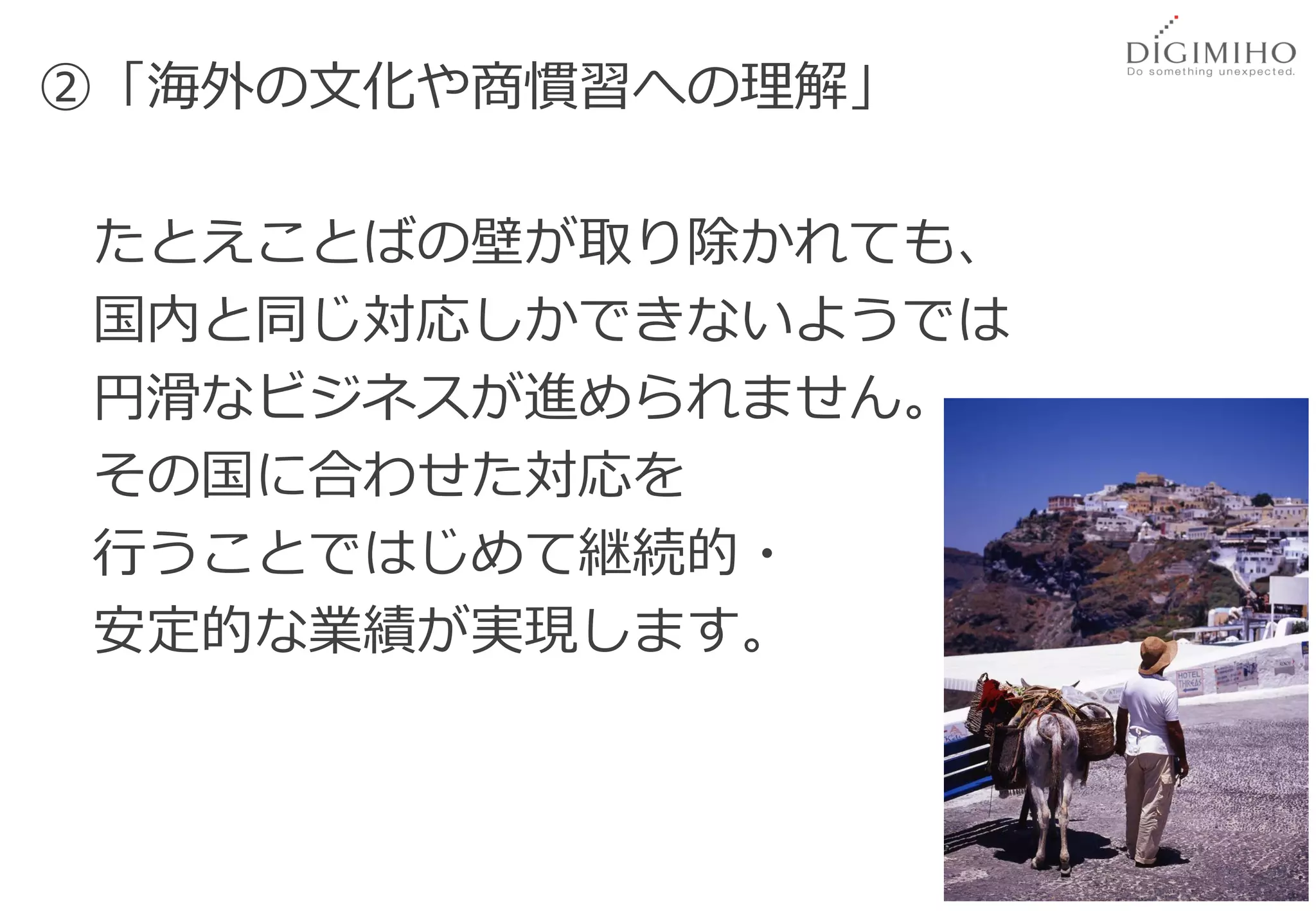 ②「海外の文化や商慣習への理解」

たとえことばの壁が取り除かれても、
国内と同じ対応しかできないようでは
円滑なビジネスが進められません。
その国に合わせた対応を
行うことではじめて継続的・
安定的な業績が実現します。



                    65
 
