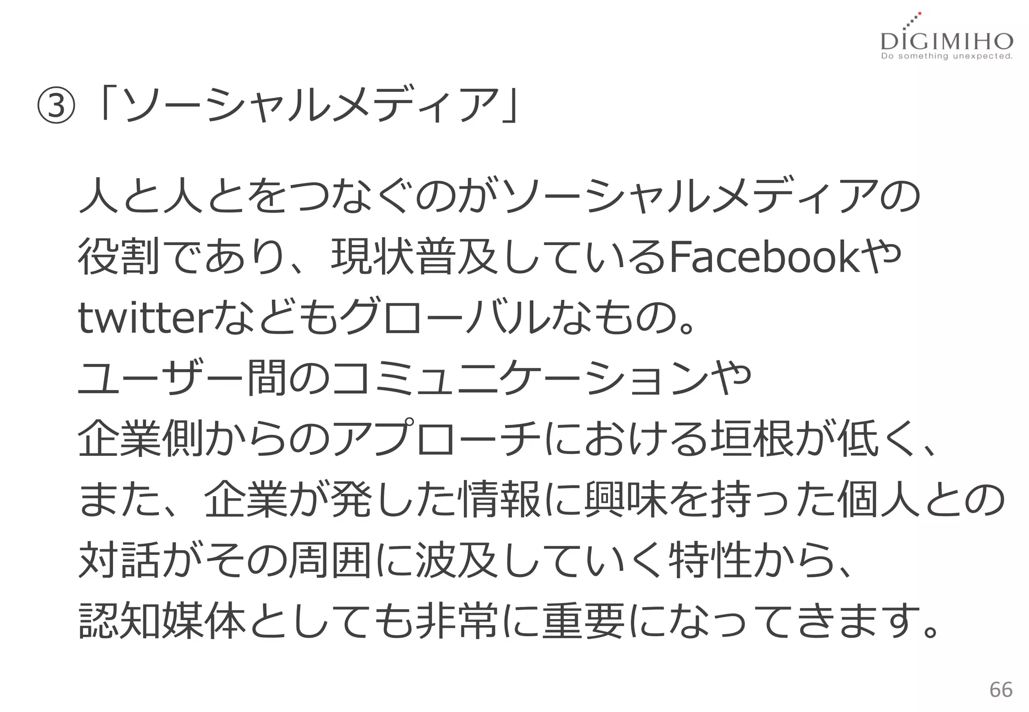 ③「ソーシャルメディア」

人と人とをつなぐのがソーシャルメディアの
役割であり、現状普及しているFacebookや
twitterなどもグローバルなもの。
ユーザー間のコミュニケーションや
企業側からのアプローチにおける垣根が低く、
また、企業が発した情報に興味を持った個人との
対話がその周囲に波及していく特性から、
認知媒体としても非常に重要になってきます。
                      66
 