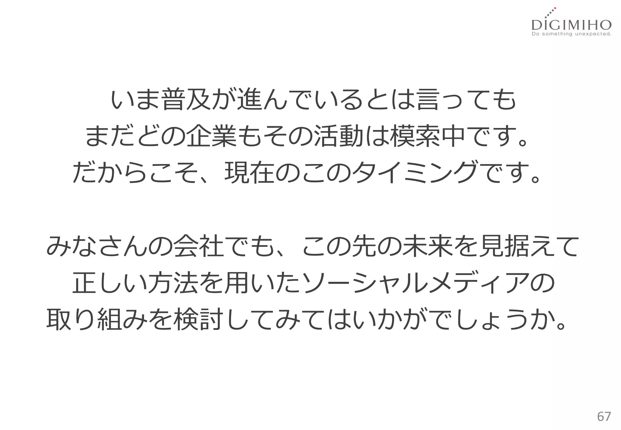 いま普及が進んでいるとは言っても
 まだどの企業もその活動は模索中です。
だからこそ、現在のこのタイミングです。

みなさんの会社でも、この先の未来を見据えて
 正しい方法を用いたソーシャルメディアの
取り組みを検討してみてはいかがでしょうか。


                        67
 