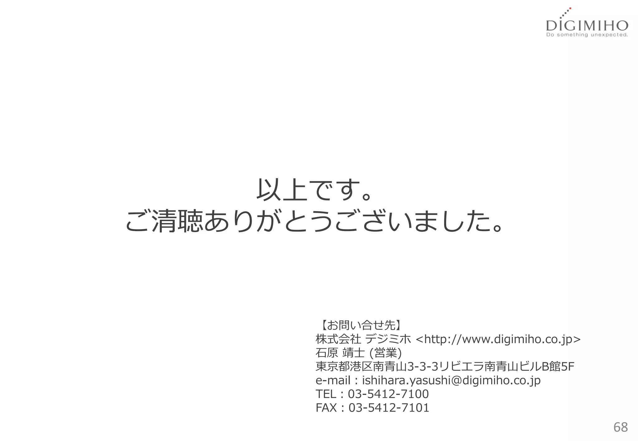 以上です。
ご清聴ありがとうございました。


       【お問い合せ先】
       株式会社 デジミホ <http://www.digimiho.co.jp>
       石原 靖士 (営業)
       東京都港区南青山3-3-3リビエラ南青山ビルB館5F
       e-mail：ishihara.yasushi@digimiho.co.jp
       TEL：03-5412-7100
       FAX：03-5412-7101
                                                68
 
