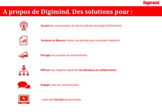 A propos de Digimind. Des solutions pour :
Ecouter les conversations du net et collecter tout type d'information
Analyser et Mesurer toutes ces données pour visualiser l'essentiel
Partager vos analyses et commentaires.
Diffuser vos rapports auprès de vos décideurs et collaborateurs
…selon des formats personnalisés
Engager avec vos communautés…
 