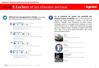 Analyse Sectorielle - Grande Distribution - Juin 2013 16
Digimind - Analyse Sectorielle Grande Distribution
Affichant leur ancrage local sur Twitter, les comptes
sont relativement peu actifs et ont peu de followers.
Ici, la présence de Leclerc est parasitée par
d’autres centres d’intérêts. Ainsi, si nous analysons le
résultat des pages nommées « Leclerc », sur les trois
premiers résultats, nous retrouvons les chars Leclerc,
L’enseigne Leclerc et une page Leclerc Industries Inc. De la
même manière que sur Twitter, nous retrouvons des pages
pour des magasins locaux. Toutefois, les pages Leclerc (197
312 « like ») et du Drive Leclerc (133 958 « like ») sont
particulièrement actives.
E.Leclerc et les réseaux sociaux
 