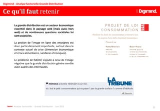 Analyse Sectorielle - Grande Distribution - Juin 2013 22
Digimind - Analyse Sectorielle Grande Distribution
Ce qu’il faut retenir
La grande distribution est un secteur économique
essentiel dans le paysage web (mais aussi hors
web) et de nombreuses questions sociétales lui
sont associées.
La gestion de l’image en ligne des enseignes est
donc particulièrement importante, surtout dans le
contexte actuel de crise (dimension économique
et crises alimentaires, sanitaires chroniques).
Le problème de fidélité s’ajoute à celui de l’image
négative que la grande distribution génère semble
avoir auprès des internautes.
 