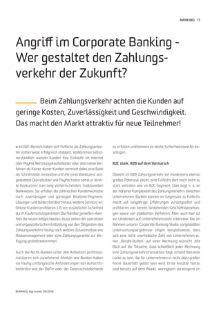 11
BONPAGO digi mondo 09/2018
BANKING
» Im B2C-Bereich haben sich FinTechs als Zahlungsanbie-
ter mittlerweile erfolgreich etabliert. Vollkommen selbst-
verständlich wickeln Kunden Ihre Einkäufe im Internet
über PayPal, Rechnungskaufanbieter oder alternative Ver-
fahren ab. Keiner dieser Kunden vermisst dabei eine Bank
als Schnittstelle. Innovative und mit einer Banklizenz aus-
gestattete Dienstleister wie PayPal treten somit in direk-
te Konkurrenz zum lang vorherrschenden, traditionellen
Bankwesen. Sie erfüllen die zahlreichen Kundenwünsche
nach zuverlässigen und günstigen Realtime-Payment-
Lösungen und bieten darüber hinaus weitere Services an:
Online-Kunden profitieren z. B. von zusätzlicher Sicherheit
durch Käuferschutzgarantien. Die Händler genießen eben-
falls die neuen Möglichkeiten, da sie neben der operativen
und organisatorischen Entlastung von den Tätigkeiten des
Zahlungsverkehrs häufig noch weitere Zusatzmodule wie
Risikomanagement oder eine Zahlungsgarantie zur Ver-
fügung gestellt bekommen.
Auch die Nicht-Banken unter den Anbietern professio-
nalisieren sich zunehmend. Ähnlich wie Banken haben
sie häufig umfangreiche Anforderungen von Aufsichts-
behörden wie der BaFin oder der Datenschutzbehörde
Angriff im Corporate Banking -
Wer gestaltet den Zahlungs-
verkehr der Zukunft?
Beim Zahlungsverkehr achten die Kunden auf
geringe Kosten, Zuverlässigkeit und Geschwindigkeit.
Das macht den Markt attraktiv für neue Teilnehmer!
zu erfüllen und können so letzte Sicherheitszweifel be-
seitigen.
B2C stark, B2B auf dem Vormarsch
Obwohl im B2B-Zahlungsverkehr ein mindestens ebenso
großes Potenzial steckt, sind FinTechs dort noch nicht so
stark vertreten wie im B2C-Segment. Dies liegt u. a. an
der höheren Komplexität des Zahlungsverkehrs zwischen
Unternehmen. Banken können im Gegensatz zu FinTechs
meist auf langjährige Erfahrungen zurückgreifen und
profitieren von bereits bestehenden Geschäftsbeziehun-
gen sowie von etablierten Verfahren. Aber auch hier ist
ein Umdenken auf Unternehmensseite erkennbar. Die im
Rahmen unserer Corporate Banking-Studie vorgestellten
Untersuchungsergebnisse zeigen beispielsweise, dass
sich eine nicht unerhebliche Zahl von Unternehmen ei-
nen „Bezahl-Button“ auf einer Rechnung wünscht. Mit
Blick auf die Tatsache, dass schließlich jeder Rechnung
eine Zahlungsverkehrstransaktion folgt, scheint dies eine
Lücke zu sein, die für Unternehmen in nicht allzu großer
Ferne dauerhaft gelöst sein wird. Erste Ansätze hierzu
sind bereits auf dem Markt, wenngleich vorwiegend im
 