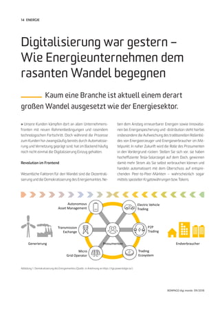 14
BONPAGO digi mondo 09/2018
» Unsere Kunden kämpfen dort an allen Unternehmens-
fronten mit neuen Rahmenbedingungen und rasendem
technologischen Fortschritt. Doch während die Prozesse
zum Kunden hin zwangsläufig bereits durch Automatisie-
rung und Vernetzung geprägt sind, hat im Backend häufig
noch nicht einmal die Digitalisierung Einzug gehalten.
Revolution im Frontend
Wesentliche Faktoren für den Wandel sind die Dezentrali-
sierung und die Demokratisierung des Energiemarktes. Ne-
Digitalisierung war gestern –
Wie Energieunternehmen dem
rasanten Wandel begegnen
Kaum eine Branche ist aktuell einem derart
großen Wandel ausgesetzt wie der Energiesektor.
ben dem Anstieg erneuerbarer Energien sowie Innovatio-
nen bei Energiespeicherung und -distribution steht hierbei
insbesondere die Aufweichung des traditionellen Rollenbil-
des von Energieerzeuger und Energieverbraucher im Mit-
telpunkt. In naher Zukunft wird die Rolle des Prosumenten
in den Vordergrund rücken: Stellen Sie sich vor, sie haben
hocheffiziente Tesla-Solarziegel auf dem Dach, gewinnen
damit mehr Strom als Sie selbst verbrauchen können und
handeln automatisiert mit dem Überschuss auf entspre-
chenden Peer-to-Peer-Märkten – wahrscheinlich sogar
mittels spezieller Kryptowährungen bzw. Tokens.
Abbildung 1: Demokratisierung des Energiemarktes (Quelle: in Anlehnung an https://tge.powerledger.io/)
ENERGIE
Generierung EndverbraucherProsumenten
Autonomous
Asset Management
Transmission
Exchange
Micro
Grid Operator
Electric Vehicle
Trading
P2P
Trading
Trading
Ecosystem
 