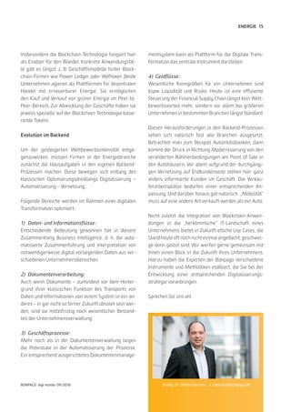 15
BONPAGO digi mondo 09/2018
ENERGIE
Insbesondere die Blockchain-Technologie fungiert hier
als Enabler für den Wandel. Konkrete Anwendungsfäl-
le gibt es längst, z. B. Geschäftsmodelle hinter Block-
chain-Firmen wie Power Ledger oder WePower. Beide
Unternehmen agieren als Plattformen für dezentralen
Handel mit erneuerbarer Energie. Sie ermöglichen
den Kauf und Verkauf von grüner Energie im Peer-to-
Peer-Bereich. Zur Abwicklung der Geschäfte haben sie
jeweils spezielle auf der Blockchain-Technologie basie-
rende Tokens.
Evolution im Backend
Um der gesteigerten Wettbewerbsintensität entge-
genzuwirken, müssen Firmen in der Energiebranche
zunächst die Hausaufgaben in den eigenen Backend-
Prozessen machen. Diese bewegen sich entlang des
klassischen Optimierungsdreiklangs Digitalisierung –
Automatisierung – Vernetzung.
Folgende Bereiche werden im Rahmen einer digitalen
Transformation optimiert:
1)	 Daten- und Informationsflüsse:
Entscheidende Bedeutung gewonnen hat in diesem
Zusammenhang Business Intelligence, d. h. die auto-
matisierte Zusammenführung und Interpretation von
notwendigerweise digital vorliegenden Daten aus ver-
schiedenen Unternehmensbereichen.
2)	Dokumentenverarbeitung:
Auch wenn Dokumente – zumindest vor dem Hinter-
grund ihrer klassischen Funktion des Transports von
Daten und Informationen von einem System in ein an-
deres – in gar nicht so ferner Zukunft obsolet sein wer-
den, sind sie mittelfristig noch wesentlicher Bestand-
teil der Unternehmensverwaltung.
3)	Geschäftsprozesse:
Mehr noch als in der Dokumentenverwaltung liegen
die Potenziale in der Automatisierung der Prozesse.
Ein entsprechend ausgerichtetes Dokumentenmanage-
mentsystem kann als Plattform für die Digitale Trans-
formation das zentrale Instrument darstellen.
4)	Geldflüsse:
Wesentliche Kenngrößen für ein Unternehmen sind
bspw. Liquidität und Risiko. Heute ist eine effiziente
Steuerung der Financial Supply Chain längst kein Wett-
bewerbsvorteil mehr, sondern vor allem bei größeren
Unternehmen in bestimmten Branchen längst Standard.
Diesen Herausforderungen in den Backend-Prozessen
sehen sich natürlich fast alle Branchen ausgesetzt.
Betrachtet man zum Beispiel Automobilbanken, dann
kommt der Druck in Richtung Modernisierung von den
veränderten Rahmenbedingungen am Point of Sale in
den Autohäusern. Vor allem aufgrund der durchgängi-
gen Vernetzung auf Endkundenseite stehen hier ganz
anders informierte Kunden im Geschäft. Die Verkäu-
ferarbeitsplätze bedürfen einer entsprechenden An-
passung. Und darüber hinaus gilt natürlich: „Mobilität“
muss auf eine andere Art verkauft werden als ein Auto.
Nicht zuletzt die Integration von Blockchain-Anwen-
dungen in die „herkömmliche“ IT-Landschaft eines
Unternehmens bietet in Zukunft etliche Use Cases, die
Stand heute oft noch nicht einmal angedacht, geschwei-
ge denn gelöst sind. Wir werfen gerne gemeinsam mit
Ihnen einen Blick in die Zukunft Ihres Unternehmens.
Hierzu haben die Experten der Bonpago verschiedene
Instrumente und Methodiken etabliert, die Sie bei der
Entwicklung einer entsprechenden Digitalisierungs-
strategie voranbringen.
Sprechen Sie uns an!
Dialog: Dr. Steffen Bernius » s.bernius@bonpago.de
 