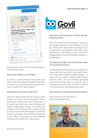 17
BONPAGO digi mondo 09/2018
KÜNSTLICHE INTELLIGENZ
lichen Behördennummer 115 oder auch den direkten per-
sönlichen Kontakt vor Ort.
Gibt es schon Feedback von den Bürgern?
Wir haben an unterschiedlichsten Stellen bereits Reso-
nanzen erzielt. Diese waren durchweg positiv. Viele erken-
nen das Potenzial der Lösung und sind sich bewusst, dass
solch ein Chatbot immer weiter dazulernt.
Was bedeutet denn „Lernen“ in diesem Fall?
Hinter Govii liegen Auswertungen, die aufzeigen, welche
Anfragen Govii aktuell noch Schwierigkeiten bereiten.
Anhand dieser Auswertungen können Anpassungen an
Suchlogiken oder Anpassungen an den hinterlegten Infor-
mationen erfolgen. Dadurch werden immer bessere Such-
ergebnisse erzielt. Gleichzeitig hilft uns diese Lernkurve
von Govii, unsere bestehende Datenbasis im ZuFiSH kon-
tinuierlich zu verbessern. Der Lerneffekt von Govii kommt
so auch unserem Serviceangebot auf unserer Webseite
www.kiel.de und im telefonischen Service zugute.
Wird Goviis Lernkurve gemessen? Wenn ja, wie erhe-
ben Sie diese Daten?
Hinter Govii liegt eine BI-Schnittstelle zur Auswertung
der getätigten Anfragen und der Reaktionen des Chat-
bots. Anhand dieser Daten können notwendige Verbes-
serungen erkannt und eingeleitet werden. Diese können
vielschichtig sein und erstrecken sich von einfachen Ver-
ständigungsthemen bis hin zur Nacharbeit komplexer Ver-
waltungsinhalte.
Zum Abschluss ein Blick in die Zukunft: Wann können
wir Govii selbst interviewen?
Grundsätzlich hat ein Chatbot typischerweise Spezialisie-
rungen. Govii setzt heute, wie im Übrigen alle KI-Syste-
me, auf sogenannte schwache künstliche Intelligenz – er
„denkt“ nicht selbst sondern reagiert im Rahmen seiner
trainierten Muster. Bis Govii vollständig eigenständig
agiert, wird es sicherlich noch ein wenig dauern, aber es
ist bereits jetzt erkennbar, dass das Thema KI und Bots
auch die Verwaltungen zukünftig beeinflussen wird.
Herr Koschinski, wir danken Ihnen für dieses Gespräch.
Das Interview führte Dr. Steffen Bernius.
Dialog: s.bernius@bonpago.de
Michael Koschinski ist eGovernmentbeauftragter der Stadt Kiel.
Neben dem Govii-Projekt betreut er weitere Digitalisierungs-
vorhaben wie z. B. die E-Rechnung.
 