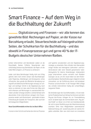 18
BONPAGO digi mondo 09/2018
AUTOMATISIERUNG
» Viele Unternehmen und Dienstleister wollen an die
Fleischtöpfe: Banken, FinTechs, Steuerberater oder
schlichtweg Outsourcing-Dienstleister, die Papier um die
halbe Welt schippern, um Prozesse zu verbessern.
Leider sind diese Bemühungen häufig nicht von Erfolg
gekrönt, denn noch immer ächzen viele Buchhaltungen
unter Papierstau, Aktenbergen und Intransparenz. Umso
erfreulicher, dass gerade die öffentliche Verwaltung nun
angreift und elektronische Rechnungen verlangt, ein rich-
tiger und wichtiger Schritt in die Digitalisierung. Auch
wenn zu erkennen ist, dass viele Firmen den Weg noch
nicht erkennen und Rechnungen in unerwünschten For-
maten und über Umwege einliefern, sind die Vorteile nicht
abzustreiten. Erste Unternehmen verlagern ihre Finanz-
prozesse wieder nach Deutschland – geschuldet ist diese
Entwicklung der Qualität, der Transparenz, aber auch den
technologischen Möglichkeiten.
Neue Geschäftsmodelle wirken bis ins Back-Office
In einem ersten Schritt sind hierbei die internen Prozesse
Smart Finance – Auf dem Weg in
die Buchhaltung der Zukunft
Digitalisierung und Finanzen – wir alle kennen das
gewohnte Bild: Rechnungen auf Papier, an der Kasse nur
Barzahlung erlaubt, Steuerbescheide auf kleingedruckten
Seiten, der Schuhkarton für die Buchhaltung – und das
obwohl in Finanzprozesse gut und gerne 40 % der IT-
Budgets deutscher Unternehmen fließen.
und Systeme vorzubereiten und eine Digitalisierungs-
strategie zu entwickeln. Dies erfordert das Überwinden
einiger Hürden wie heterogener Lieferanten- und Kun-
denstrukturen oder einer Vielzahl gewachsener Satel-
litensysteme für diverse Anwendungen. Insbesondere
junge Unternehmen suchen vermehrt nach flexiblen
Lösungen, da sie, um ihre neuen Ideen vor dem Hinter-
grund komplexer Marktanforderungen möglichst schnell
umzusetzen, vor der Einführung starrer und komplexer
Prozesse zurückschrecken. In der heutigen Welt schlägt
das schnelle Unternehmen häufig den schwerfälligen,
langsamen Tanker.
Die Veränderungen der Geschäftsmodelle, z. B. vom etab-
lierten Produktverkauf zumVerkauf von Services nach dem
Pay-per-Use-Prinzip, schlagen bis zur Finanzabteilung
durch. So bietet bspw. die Commerzbank einen „Pay-per-
Use-Kredit“ an. Dieser ist im Kern ein Investitionskredit,
der sich in seiner Rückführung an der Maschinennutzung
orientiert. Ohne neue Möglichkeiten automatisierter
Datensammlung und -auswertung wäre ein solches An-
gebot undenkbar. Aber was nützt einem ein innovatives
 