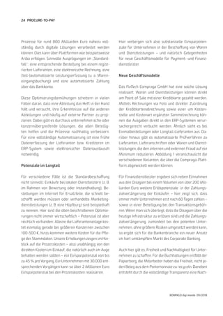 24
BONPAGO digi mondo 09/2018
PROCURE-TO-PAY
Prozesse für rund 800 Milliarden Euro nahezu voll-
ständig durch digitale Lösungen verarbeitet werden
können. Dies kann über Plattformen wie beispielsweise
Ariba erfolgen. Sinnvolle Ausprägungen im „Standard-
fall“: eine entsprechende Bestellung bei einem regist-
rierten Lieferanten, eine elektronische Rechnung, eine
(teil-)automatisierte Leistungserfassung (u. a. Waren-
eingangsbuchung) und eine automatisierte Zahlung
über das Bankkonto.
Diese Optimierungsbemühungen scheitern in vielen
Fällen daran, dass eine Abteilung das Heft in der Hand
hält und versucht, ihre Erkenntnisse auf die anderen
Abteilungen und häufig auf externe Partner zu proji-
zieren. Dabei gibt es durchaus unternehmerische oder
konzernübergreifende Lösungen, die allen Beteilig-
ten helfen und die Prozesse nachhaltig verbessern.
Für eine vollständige Automatisierung ist eine frühe
Datenerfassung der Lieferanten bzw. Kreditoren im
ERP-System sowie elektronischer Datenaustausch
notwendig.
Potenziale im Longtail
Für verschiedene Fälle ist die Standardbeschaffung
nicht sinnvoll: Einkäufe bei lokalen Dienstleistern (z. B.
im Rahmen von Bewirtung oder Instandhaltung), Be-
stellungen im Internet für Ersatzteile, die schnell be-
schafft werden müssen oder verhandelte Marketing-
dienstleistungen (z. B. eine Hüpfburg) sind beispielhaft
zu nennen. Hier sind die oben beschriebenen Optimie-
rungen nicht immer wirtschaftlich – Potenzial ist aber
reichlich vorhanden: Alleine die Lieferantenanlage kos-
tet einmalig gerade bei größeren Konzernen zwischen
100-500 €, hinzu kommen weitere Kosten für die Pfle-
ge der Stammdaten. Unsere Erhebungen zeigen im Hin-
blick auf die Prozesskosten – also unabhängig von den
direkten Kosten im Einkauf, die natürlich auch im Auge
behalten werden sollten – ein Einsparpotenzial von bis
zu 45 % pro Vorgang. Ein Unternehmen mit 30.000 ent-
sprechenden Vorgängen kann so über 2 Millionen Euro
Einsparpotenzial bei den Prozesskosten realisieren.
Hier verbergen sich also substanzielle Einsparpoten-
ziale für Unternehmen in der Beschaffung von Waren
und Dienstleistungen – und natürlich Gelegenheiten
für neue Geschäftsmodelle für Payment- und Finanz-
dienstleister.
Neue Geschäftsmodelle
Das FinTech Compraga GmbH hat eine solche Lösung
realisiert. Waren und Dienstleistungen können direkt
am Point-of-Sale mit einer Kreditkarte gezahlt werden.
Mittels Rechnungen via Foto und direkter Zuordnung
der Kreditkartenabrechnung sowie einer um Kosten-
stelle und Kostenart ergänzten Sammelrechnung kön-
nen die Ausgaben direkt in den ERP-Systemen verur-
sachergerecht verbucht werden. Ähnlich sieht es bei
Einmalbestellungen oder Longtail-Lieferanten aus. Da-
rüber hinaus gibt es automatisierte Prüfverfahren zu
Lieferanten, Lieferanschriften oder Waren und Dienst-
leistungen, die den internen und externen Fraud auf ein
Minimum reduzieren. Abbildung 1 veranschaulicht die
verschiedenen Varianten, die über die Compraga-Platt-
form abgewickelt werden können.
Für Finanzdienstleister ergeben sich neben Einnahmen
aus den Disagien bei einem Volumen von über 200 Mil-
liarden Euro weitere Erlöspotenziale in der Zahlungs-
zielverlängerung der Einkäufer – hier zeigt sich, dass
immer mehr Unternehmen erst nach 60 Tagen zahlen –
sowie in einer Beteiligung bei den Transaktionsgebüh-
ren. Wenn man sich überlegt, dass die Disagien über die
heutige Infrastruktur zu erlösen sind und die Zahlungs-
zielverlängerung, zumindest bei den potenten Unter-
nehmen, ohne größere Risiken umgesetzt werden kann,
so ergibt sich für die Bankenbranche ein neuer Ansatz
im hart umkämpften Markt des Corporate Banking.
Auch hier gilt es, Freiheit und Nachhaltigkeit für Unter-
nehmen zu schaffen. Für die Buchhaltungen entfällt der
Papierberg, die Mitarbeiter haben die Freiheit, nicht je-
den Beleg aus dem Portemonnaie zu recyceln. Daneben
entsteht durch die vollständige Transparenz eine Nach-
 