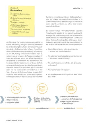 29
BONPAGO digi mondo 09/2018
METHODIK
den Mitarbeiter. Die Testteilnehmer müssen ihre Rolle im
Kontext des Usability-Tests genau verstehen, damit diese
bei der Bearbeitung der Aufgaben den richtigen Fokus set-
zen: nämlich die Beurteilung der Software. Einige Mitar-
beiter könnten die Teilnahme am Usability-Test allerdings
als eine Art „Prüfung“ empfinden. Daraus kann bspw. re-
sultieren, dass sie versuchen, die Aufgaben schnell und ef-
fizient abzuschließen, anstatt sich auf die Eigenschaften
der Software zu konzentrieren. Aus diesem Grund soll-
ten Sie die Rolle der Testteilnehmer vor Beginn des Tests
nochmals verdeutlichen und den Ablauf genau erläutern.
Instruieren Sie hierzu die Mitarbeiter, worauf sie achten
sollen und was sie missachten können. Geht es in dem
Test z. B. nur um die Rechnungsfreigabe in einem DMS,
sollten die Tester wissen, dass sie ihr Hauptaugenmerk
hierauf legen sollen und bspw. das Design oder bestimmte
Funktionen vernachlässigen können. Bei Spezialsoftware
oder bei Software mit großem Funktionsumfang ist es
zudem sinnvoll, eine kurze Einweisung in die Software zu
geben und grob zu erläutern, wie sich die Tester in dieser
zurechtfinden können.
Ein weiterer wichtiger Faktor ist die Wahl des passenden
Testsettings. Dieses sollte für eine angenehme Atmosphä-
re sorgen, frei von Ablenkungen sein und ggf. einen offe-
nen Austausch und Feedback begünstigen. Grundsätzlich
ist die Wahl des Testsettings dabei abhängig von der an-
gewandten Methodik. Folgende Überlegungen sollten Sie
bei der Wahl bzw. beim Aufbau des Testsettings anstellen:
•	 Welche Räumlichkeiten sollen genutzt werden
	 (z. B. Größe, frei von Lärmquellen)?
•	 Wie sollen die Testarbeitsplätze angeordnet werden
	 (z. B. hufeisen- oder kreisförmig)?
•	 Wie viele Testteilnehmer befinden sich gleichzeitig
	 im Testraum?
•	 Wie viele Testleiter soll es geben?
•	 Wie viele Pausen werden nötig sein und wann finden
	 diese statt?
•	Feedback durch die Tester
•	Auswertung der Testergebnisse
•	Bewertung der getesteten
	Softwarelösungen
•	Erhebung der benötigten
	 Daten zur Beurteilung der
	Software
•	Vorbereitung des Testsettings
•	Rollenverständnis
•	Erläuterung Ablauf
AUFARBEITUNGDURCHFÜHRUNG
Checkliste 5
Nachbereitung
	Ergebnisse/Dokumentation
	sichern
	Beobachtungen/Erkenntnisse
	diskutieren
	 Feedback sammeln
	 Übertragung Testdaten in
	Bewertungsschema
	 Erstellung eines Testberichts
	 Begründete Auswahl eines
	Anbieters
 