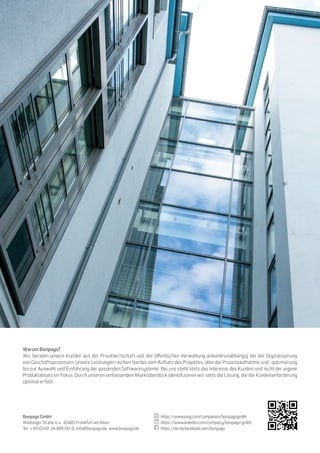 36
Warum Bonpago?
Wir beraten unsere Kunden aus der Privatwirtschaft und der öffentlichen Verwaltung anbieterunabhängig bei der Digitalisierung
von Geschäftsprozessen. Unsere Leistungen reichen hierbei vom Aufsatz des Projektes, über die Prozessaufnahme und -optimierung
bis zur Auswahl und Einführung der passenden Softwaresysteme. Bei uns steht stets das Interesse des Kunden und nicht der eigene
Produktabsatz im Fokus. Durch unseren umfassenden Marktüberblick identifizieren wir stets die Lösung, die die Kundenanforderung
optimal erfüllt.
Bonpago GmbH
Wildunger Straße 6 a · 60487 Frankfurt am Main
Tel. +49 (0) 69.26 489 761-0, info@bonpago.de, www.bonpago.de
https://www.xing.com/companies/bonpagogmbh
https://www.linkedin.com/company/bonpago-gmbh
https://de-de.facebook.com/bonpago
 