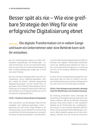 BONPAGO digi mondo 09/2018
4 DIGITALISIERUNGSSTRATEGIE
» Je nach Umsetzungsstand ergeben sich dabei unter-
schiedliche Fragestellungen und Anforderungen – so-
wohl auf technischer, als auch auf menschlicher Ebene.
Eines ist sicher: Ohne eine entsprechende Strategie, die
Ziele und Rahmenbedingungen vorgibt, gibt es früher
oder später Probleme.
Bei einer Umfrage der Bonpago GmbH im Jahr 2017 zur
Fragestellung, warum Digitalisierungsprojekte schei-
tern, landete die Antwort „Fehlende übergeordnete
Digitalisierungsstrategie“ auf dem zweiten Platz, nur
geschlagen von der fehlenden Nutzerakzeptanz. Die An-
forderungen auf strategischer Ebene können dabei ganz
unterschiedlich sein. Im Folgenden befassen wir uns mit
drei typischen Ausgangssituationen.
Fall Nr. 1: Es gibt kein übergreifendes Strategiepapier
Viele Unternehmen und Verwaltungen haben die Not-
wendigkeit einer Digitalisierungsstrategie erkannt –
gleichzeitig sind aber bereits einige Vorhaben in der
Umsetzung. Dies muss kein Nachteil sein, wenn zentrale,
unumkehrbare (Fehl-)Entscheidungen noch nicht getrof-
fen wurden. Ein klassisches Beispiel: Es wird die Einfüh-
Besser spät als nie – Wie eine greif-
bare Strategie den Weg für eine
erfolgreiche Digitalisierung ebnet
Die digitale Transformation ist in vollem Gange
und kaum ein Unternehmen oder eine Behörde kann sich
ihr entziehen.
rung eines Dokumentenmanagementsystems (DMS) als
Herzstück einer digitalen Transformation beschlossen
und bei der Anbieterauswahl allerdings der Fokus zu
sehr auf die Dokumentenverwaltung und -archivierung
und nicht auf die komplexe Abbildung der Workflow-
Ebene gelegt.
Je früher mit der Strategieentwicklung begonnen wird,
desto besser. Aber ein „Point of no Return“, nach wel-
chem die Beschreibung einer konkreten Strategie keinen
Sinn mehr macht, ist in der Praxis selten vorzufinden.
Fall Nr. 2: Eine Strategie wurde entwickelt, allerdings
stockt die Überführung in eine konkrete Umsetzung
Die Erstellung anschaulicher Comics, heutzutage fast
Standard bei der Strategieentwicklung, bietet zwar einen
schönen Überblick, hilft bei der konkreten Umsetzung
allerdings wenig. Hierzu bedarf es einer detaillierten
Roadmap, die die Transformation der zu digitalisieren-
den Prozesse in einen zeitlichen Ablaufplan überführt.
Hierbei sind die jeweiligen Rahmenbedingungen zu be-
achten: Welche Deadlines ergeben sich aus der Gesetz-
gebung? Inwieweit muss die technische Infrastruktur
 